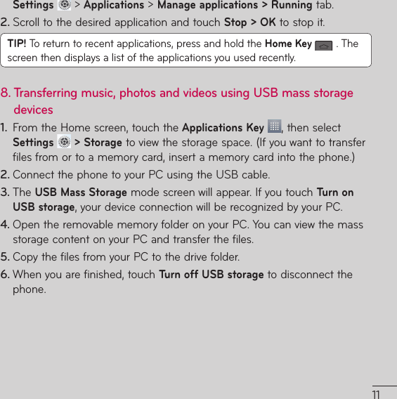 Settings  &gt; Applications &gt; Manage applications &gt; Running tab.2. Scroll to the desired application and touch Stop &gt; OK to stop it.TIP! 5PSFUVSOUPSFDFOUBQQMJDBUJPOTQSFTTBOEIPMEUIFHome Key 5IFscreen then displays a list of the applications you used recently.8.  Transferring music, photos and videos using USB mass storage devices1.  From the Home screen, touch the Applications Key , then select Settings   &gt; StorageUPWJFXUIFTUPSBHFTQBDF*GZPVXBOUUPUSBOTGFSGJMFTGSPNPSUPBNFNPSZDBSEJOTFSUBNFNPSZDBSEJOUPUIFQIPOF2. $POOFDUUIFQIPOFUPZPVS1$VTJOHUIF64#DBCMF3. 5IFUSB Mass StorageNPEFTDSFFOXJMMBQQFBS*GZPVUPVDITurn on USB storageZPVSEFWJDFDPOOFDUJPOXJMMCFSFDPHOJ[FECZZPVS1$4. 0QFOUIFSFNPWBCMFNFNPSZGPMEFSPOZPVS1$:PVDBOWJFXUIFNBTTTUPSBHFDPOUFOUPOZPVS1$BOEUSBOTGFSUIFGJMFT5. $PQZUIFGJMFTGSPNZPVS1$UPUIFESJWFGPMEFS6. 8IFOZPVBSFGJOJTIFEUPVDITurn off USB storage to disconnect the phone.
