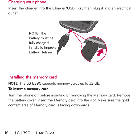  LG L39C  |  User GuideCharging your phone*OTFSUUIFDIBSHFSJOUPUIF$IBSHFS64#1PSUUIFOQMVHJUJOUPBOFMFDUSJDBMoutlet. NOTE: 5IFbattery must be fully charged initially to improve battery lifetime.Installing the memory cardNOTE: 5IFLG L39CTVQQPSUTNFNPSZDBSETVQUP(#To insert a memory card5VSOUIFQIPOFPGGCFGPSFJOTFSUJOHPSSFNPWJOHUIF.FNPSZDBSE3FNPWFUIFCBUUFSZDPWFS*OTFSUUIF.FNPSZDBSEJOUPUIFTMPU.BLFTVSFUIFHPMEDPOUBDUBSFBPG.FNPSZDBSEJTGBDJOHEPXOXBSET