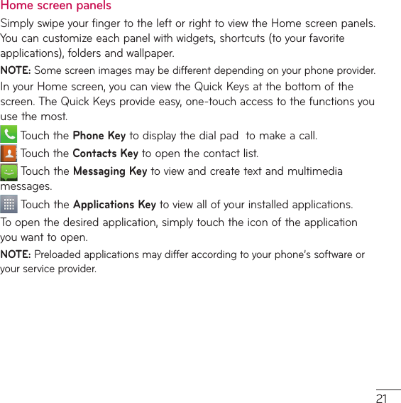 Home screen panels Simply swipe your finger to the left or right to view the Home screen panels.  :PVDBODVTUPNJ[FFBDIQBOFMXJUIXJEHFUTTIPSUDVUTUPZPVSGBWPSJUFBQQMJDBUJPOTGPMEFSTBOEXBMMQBQFSNOTE: Some screen images may be different depending on your phone provider.*OZPVS)PNFTDSFFOZPVDBOWJFXUIF2VJDL,FZTBUUIFCPUUPNPGUIFTDSFFO5IF2VJDL,FZTQSPWJEFFBTZPOFUPVDIBDDFTTUPUIFGVODUJPOTZPVuse the most.5PVDIUIFPhone Key to display the dial pad  to make a call.5PVDIUIFContacts Key to open the contact list.5PVDIUIFMessaging KeyUPWJFXBOEDSFBUFUFYUBOENVMUJNFEJBmessages.5PVDIUIFApplications Key to view all of your installed applications.5PPQFOUIFEFTJSFEBQQMJDBUJPOTJNQMZUPVDIUIFJDPOPGUIFBQQMJDBUJPOyou want to open.NOTE:1SFMPBEFEBQQMJDBUJPOTNBZEJGGFSBDDPSEJOHUPZPVSQIPOFŜTTPGUXBSFPSyour service provider.