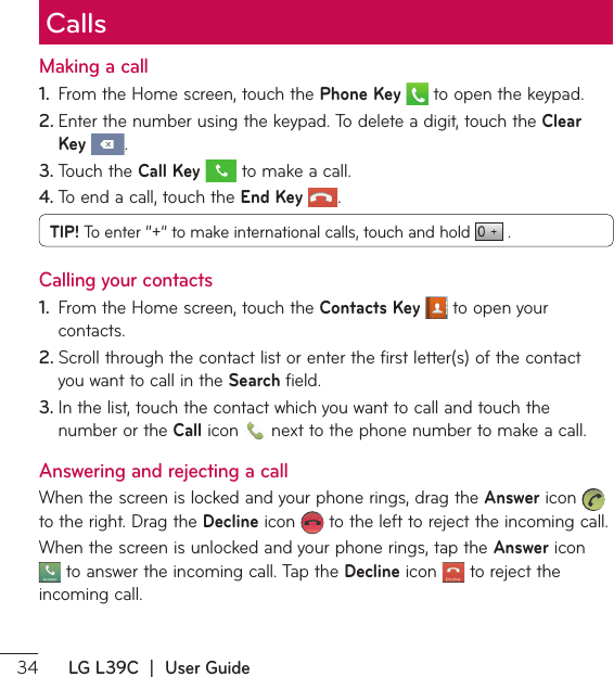  LG L39C  |  User GuideCallsMaking a call1.  From the Home screen, touch the Phone Key  to open the keypad.2. &amp;OUFSUIFOVNCFSVTJOHUIFLFZQBE5PEFMFUFBEJHJUUPVDIUIFClear Key .3. 5PVDIUIFCall Key  to make a call.4. 5PFOEBDBMMUPVDIUIFEnd Key .TIP! 5PFOUFSŞşUPNBLFJOUFSOBUJPOBMDBMMTUPVDIBOEIPME  . Calling your contacts1.  From the Home screen, touch the Contacts Key  to open your contacts.2. 4DSPMMUISPVHIUIFDPOUBDUMJTUPSFOUFSUIFGJSTUMFUUFSTPGUIFDPOUBDUyou want to call in the Search field.3. *OUIFMJTUUPVDIUIFDPOUBDUXIJDIZPVXBOUUPDBMMBOEUPVDIUIFnumber or the Call icon  OFYUUPUIFQIPOFOVNCFSUPNBLFBDBMMAnswering and rejecting a call8IFOUIFTDSFFOJTMPDLFEBOEZPVSQIPOFSJOHTESBHUIFAnswer icon   to the right. Drag the Decline icon   to the left to reject the incoming call.8IFOUIFTDSFFOJTVOMPDLFEBOEZPVSQIPOFSJOHTUBQUIFAnswer icon UPBOTXFSUIFJODPNJOHDBMM5BQUIFDecline icon   to reject the incoming call.