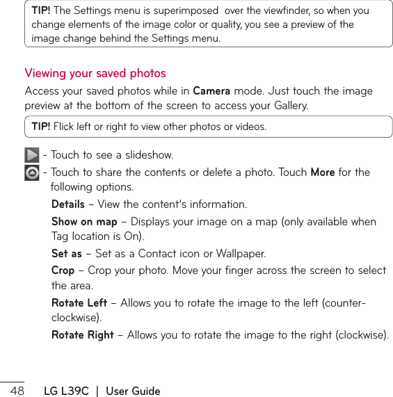  LG L39C  |  User GuideTIP! 5IF4FUUJOHTNFOVJTTVQFSJNQPTFEPWFSUIFWJFXżOEFSTPXIFOZPVDIBOHFFMFNFOUTPGUIFJNBHFDPMPSPSRVBMJUZZPVTFFBQSFWJFXPGUIFimage change behind the Settings menu.Viewing your saved photos&quot;DDFTTZPVSTBWFEQIPUPTXIJMFJOCamera mode. Just touch the image QSFWJFXBUUIFCPUUPNPGUIFTDSFFOUPBDDFTTZPVS(BMMFSZTIP! Flick left or right to view other photos or videos.5PVDIUPTFFBTMJEFTIPX5PVDIUPTIBSFUIFDPOUFOUTPSEFMFUFBQIPUP5PVDIMore for the following options.Details – View the content’s information.Show on mapř%JTQMBZTZPVSJNBHFPOBNBQPOMZBWBJMBCMFXIFO5BHMPDBUJPOJT0OSet asř4FUBTB$POUBDUJDPOPS8BMMQBQFSCropř$SPQZPVSQIPUP.PWFZPVSGJOHFSBDSPTTUIFTDSFFOUPTFMFDUthe area.Rotate Left ř&quot;MMPXTZPVUPSPUBUFUIFJNBHFUPUIFMFGUDPVOUFSDMPDLXJTFRotate Right ř&quot;MMPXTZPVUPSPUBUFUIFJNBHFUPUIFSJHIUDMPDLXJTF