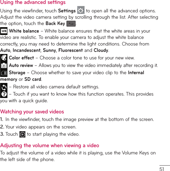 Using the advanced settingsUsing the viewfinder, touch Settings  to open all the advanced options. &quot;EKVTUUIFWJEFPDBNFSBTFUUJOHCZTDSPMMJOHUISPVHIUIFMJTU&quot;GUFSTFMFDUJOHthe option, touch the Back Key  . White balanceř8IJUFCBMBODFFOTVSFTUIBUUIFXIJUFBSFBTJOZPVSWJEFPBSFSFBMJTUJD5PFOBCMFZPVSDBNFSBUPBEKVTUUIFXIJUFCBMBODFcorrectly, you may need to determine the light conditions. Choose from Auto, Incandescent, Sunny, Fluorescent and Cloudy. Color effect – Choose a color tone to use for your new view. Auto reviewř&quot;MMPXTZPVUPWJFXUIFWJEFPJNNFEJBUFMZBGUFSSFDPSEJOHJU Storage – Choose whether to save your video clip to the Internal memory or SD card. – Restore all video camera default settings.ř5PVDIJGZPVXBOUUPLOPXIPXUIJTGVODUJPOPQFSBUFT5IJTQSPWJEFTZPVXJUIBRVJDLHVJEFWatching your saved videos1.  *OUIFWJFXGJOEFSUPVDIUIFJNBHFQSFWJFXBUUIFCPUUPNPGUIFTDSFFO2. Your video appears on the screen.3. 5PVDI  to start playing the video.Adjusting the volume when viewing a video5PBEKVTUUIFWPMVNFPGBWJEFPXIJMFJUJTQMBZJOHVTFUIF7PMVNF,FZTPOthe left side of the phone.