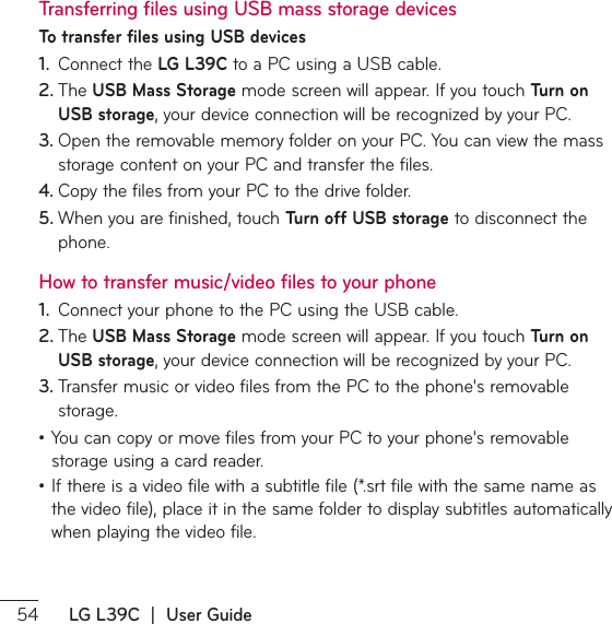  LG L39C  |  User GuideTransferring files using USB mass storage devicesTo transfer files using USB devices1.  Connect the LG L39CUPB1$VTJOHB64#DBCMF2. 5IF USB Mass StorageNPEFTDSFFOXJMMBQQFBS*GZPVUPVDITurn on USB storageZPVSEFWJDFDPOOFDUJPOXJMMCFSFDPHOJ[FECZZPVS1$3. 0QFOUIFSFNPWBCMFNFNPSZGPMEFSPOZPVS1$:PVDBOWJFXUIFNBTTTUPSBHFDPOUFOUPOZPVS1$BOEUSBOTGFSUIFGJMFT4. $PQZUIFGJMFTGSPNZPVS1$UPUIFESJWFGPMEFS5. 8IFOZPVBSFGJOJTIFEUPVDITurn off USB storage to disconnect the phone.How to transfer music/video files to your phone1.  $POOFDUZPVSQIPOFUPUIF1$VTJOHUIF64#DBCMF2. 5IF USB Mass StorageNPEFTDSFFOXJMMBQQFBS*GZPVUPVDITurn on USB storageZPVSEFWJDFDPOOFDUJPOXJMMCFSFDPHOJ[FECZZPVS1$3. 5SBOTGFSNVTJDPSWJEFPGJMFTGSPNUIF1$UPUIFQIPOFTSFNPWBCMFstorage.ţ:PVDBODPQZPSNPWFGJMFTGSPNZPVS1$UPZPVSQIPOFTSFNPWBCMFstorage using a card reader.ţ*GUIFSFJTBWJEFPGJMFXJUIBTVCUJUMFGJMFTSUGJMFXJUIUIFTBNFOBNFBTUIFWJEFPGJMFQMBDFJUJOUIFTBNFGPMEFSUPEJTQMBZTVCUJUMFTBVUPNBUJDBMMZwhen playing the video file.