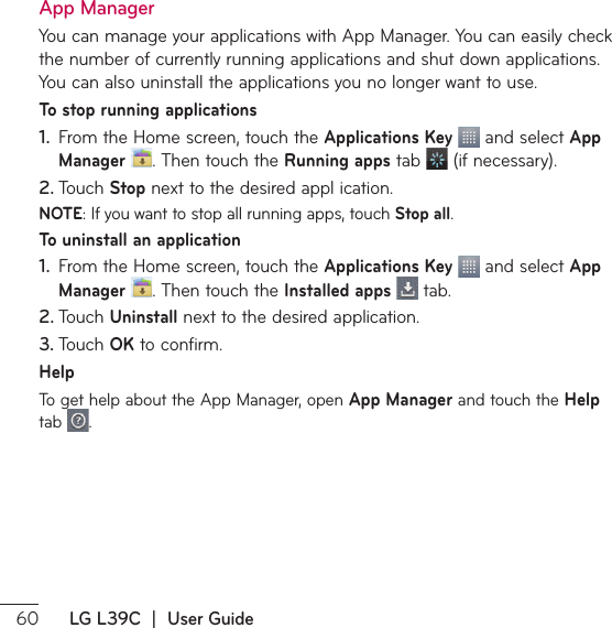  LG L39C  |  User GuideApp Manager:PVDBONBOBHFZPVSBQQMJDBUJPOTXJUI&quot;QQ.BOBHFS:PVDBOFBTJMZDIFDLthe number of currently running applications and shut down applications. You can also uninstall the applications you no longer want to use.To stop running applications1.  From the Home screen, touch the Applications Key  and select App Manager  5IFOUPVDIUIFRunning apps tab  JGOFDFTTBSZ2. 5PVDIStopOFYUUPUIFEFTJSFEBQQMJDBUJPONOTE*GZPVXBOUUPTUPQBMMSVOOJOHBQQTUPVDIStop all.To uninstall an application1.  From the Home screen, touch the Applications Key  and select App Manager  5IFOUPVDIUIFInstalled apps  tab.2. 5PVDIUninstallOFYUUPUIFEFTJSFEBQQMJDBUJPO3. 5PVDIOK to confirm.Help5PHFUIFMQBCPVUUIF&quot;QQ.BOBHFSPQFOApp Manager and touch the Help tab  .