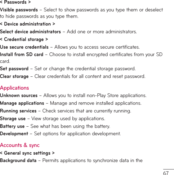 &lt; Passwords &gt;Visible passwords – Select to show passwords as you type them or deselect to hide passwords as you type them.&lt; Device administration &gt;Select device administratorsř&quot;EEPOFPSNPSFBENJOJTUSBUPST&lt; Credential storage &gt;Use secure credentialsř&quot;MMPXTZPVUPBDDFTTTFDVSFDFSUJGJDBUFTInstall from SD card – Choose to install encrypted certificates from your SD card. Set password – Set or change the credential storage password.Clear storage – Clear credentials for all content and reset password.ApplicationsUnknown sources ř&quot;MMPXTZPVUPJOTUBMMOPO1MBZ4UPSFBQQMJDBUJPOTManage applicationsř.BOBHFBOESFNPWFJOTUBMMFEBQQMJDBUJPOTRunning services – Check services that are currently running.Storage use – View storage used by applications.Battery use – See what has been using the battery.Development – Set options for application development.Accounts &amp; sync&lt; General sync settings &gt;Background datař1FSNJUTBQQMJDBUJPOTUPTZODISPOJ[FEBUBJOUIF