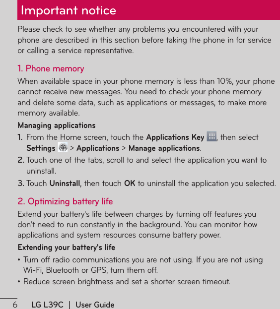 LG L39C  |  User GuideImportant notice1MFBTFDIFDLUPTFFXIFUIFSBOZQSPCMFNTZPVFODPVOUFSFEXJUIZPVSphone are described in this section before taking the phone in for service or calling a service representative.1. Phone memory8IFOBWBJMBCMFTQBDFJOZPVSQIPOFNFNPSZJTMFTTUIBOZPVSQIPOFcannot receive new messages. You need to check your phone memory and delete some data, such as applications or messages, to make more memory available.Managing applications 1.  From the Home screen, touch the Applications Key , then select Settings  &gt; Applications &gt; Manage applications.2. 5PVDIPOFPGUIFUBCTTDSPMMUPBOETFMFDUUIFBQQMJDBUJPOZPVXBOUUPuninstall.3. 5PVDIUninstall, then touch OK to uninstall the application you selected.2. Optimizing battery life&amp;YUFOEZPVSCBUUFSZTMJGFCFUXFFODIBSHFTCZUVSOJOHPGGGFBUVSFTZPVEPOUOFFEUPSVODPOTUBOUMZJOUIFCBDLHSPVOE:PVDBONPOJUPSIPXapplications and system resources consume battery power. Extending your battery&apos;s lifeţ5VSOPGGSBEJPDPNNVOJDBUJPOTZPVBSFOPUVTJOH*GZPVBSFOPUVTJOH 8J&apos;J#MVFUPPUIPS(14UVSOUIFNPGGţReduce screen brightness and set a shorter screen timeout.