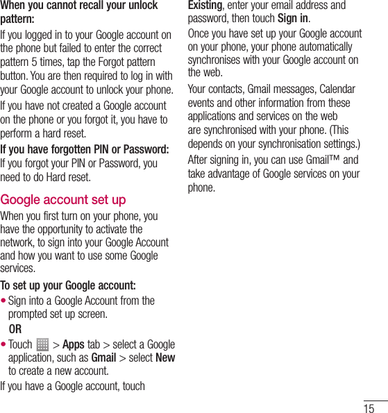 15When you cannot recall your unlock pattern:If you logged in to your Google account on the phone but failed to enter the correct pattern 5 times, tap the Forgot pattern button. You are then required to log in with your Google account to unlock your phone.If you have not created a Google account on the phone or you forgot it, you have to perform a hard reset.If you have forgotten PIN or Password: If you forgot your PIN or Password, you need to do Hard reset.Google account set upWhen you first turn on your phone, you have the opportunity to activate the network, to sign into your Google Account and how you want to use some Google services. To set up your Google account: Sign into a Google Account from the prompted set up screen. OR Touch   &gt; Apps tab &gt; select a Google application, such as Gmail &gt; select New to create a new account. If you have a Google account, touch ••Existing, enter your email address and password, then touch Sign in.Once you have set up your Google account on your phone, your phone automatically synchronises with your Google account on the web.Your contacts, Gmail messages, Calendar events and other information from these applications and services on the web are synchronised with your phone. (This depends on your synchronisation settings.)After signing in, you can use Gmail™ and take advantage of Google services on your phone.