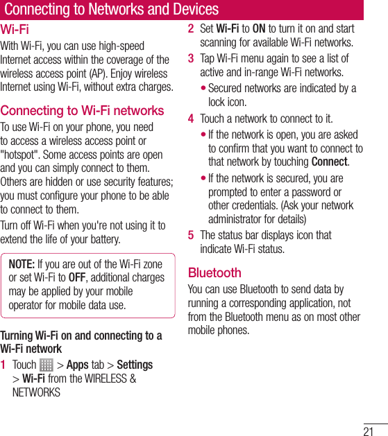 21Connecting to Networks and DevicesWi-FiWith Wi-Fi, you can use high-speed Internet access within the coverage of the wireless access point (AP). Enjoy wireless Internet using Wi-Fi, without extra charges. Connecting to Wi-Fi networksTo use Wi-Fi on your phone, you need to access a wireless access point or &quot;hotspot&quot;. Some access points are open and you can simply connect to them. Others are hidden or use security features; you must configure your phone to be able to connect to them.Turn off Wi-Fi when you&apos;re not using it to extend the life of your battery. NOTE: If you are out of the Wi-Fi zone or set Wi-Fi to OFF, additional charges may be applied by your mobile operator for mobile data use. Turning Wi-Fi on and connecting to a Wi-Fi networkTouch   &gt; Apps tab &gt; Settings &gt; Wi-Fi from the WIRELESS &amp; NETWORKS1 Set Wi-Fi to ON to turn it on and start scanning for available Wi-Fi networks.Tap Wi-Fi menu again to see a list of active and in-range Wi-Fi networks.Secured networks are indicated by a lock icon.Touch a network to connect to it.If the network is open, you are asked to confirm that you want to connect to that network by touching Connect.If the network is secured, you are prompted to enter a password or other credentials. (Ask your network administrator for details)The status bar displays icon that indicate Wi-Fi status.BluetoothYou can use Bluetooth to send data by running a corresponding application, not from the Bluetooth menu as on most other mobile phones.2 3 •4 ••5 