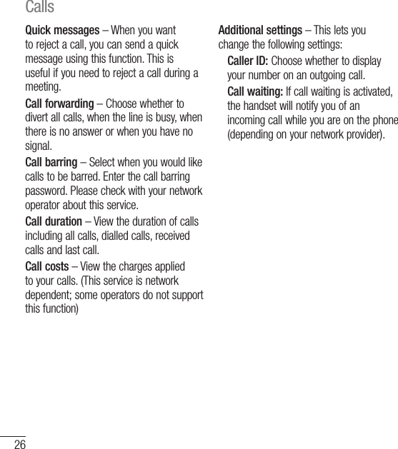 26Quick messages – When you want to reject a call, you can send a quick message using this function. This is useful if you need to reject a call during a meeting.Call forwarding – Choose whether to divert all calls, when the line is busy, when there is no answer or when you have no signal.Call barring – Select when you would like calls to be barred. Enter the call barring password. Please check with your network operator about this service.Call duration – View the duration of calls including all calls, dialled calls, received calls and last call.Call costs – View the charges applied to your calls. (This service is network dependent; some operators do not support this function)Additional settings – This lets you change the following settings:    Caller ID: Choose whether to display your number on an outgoing call.   Call waiting: If call waiting is activated, the handset will notify you of an incoming call while you are on the phone (depending on your network provider).Calls