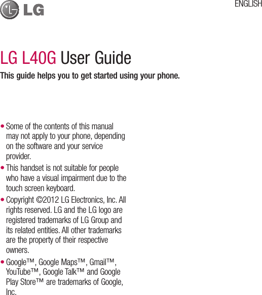 LG L40G User GuideThis guide helps you to get started using your phone.Some of the contents of this manual may not apply to your phone, depending on the software and your service provider.This handset is not suitable for people who have a visual impairment due to the touch screen keyboard.Copyright ©2012 LG Electronics, Inc. All rights reserved. LG and the LG logo are registered trademarks of LG Group and its related entities. All other trademarks are the property of their respective owners.Google™, Google Maps™, Gmail™, YouTube™, Google Talk™ and Google Play Store™ are trademarks of Google, Inc.••••ENGLISH