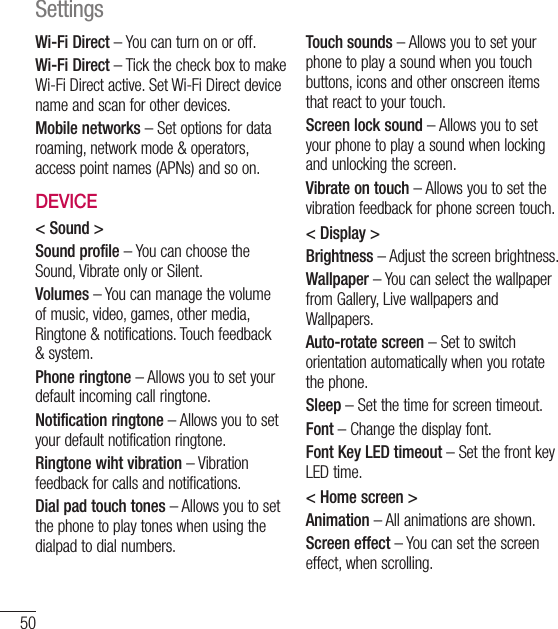50Wi-Fi Direct – You can turn on or off.Wi-Fi Direct – Tick the check box to make Wi-Fi Direct active. Set Wi-Fi Direct device name and scan for other devices.Mobile networks – Set options for data roaming, network mode &amp; operators, access point names (APNs) and so on.DEVICE&lt; Sound &gt;Sound profile – You can choose the Sound, Vibrate only or Silent.Volumes – You can manage the volume of music, video, games, other media, Ringtone &amp; notifications. Touch feedback &amp; system.Phone ringtone – Allows you to set your default incoming call ringtone.Notification ringtone – Allows you to set your default notification ringtone.Ringtone wiht vibration – Vibration feedback for calls and notifications.Dial pad touch tones – Allows you to set the phone to play tones when using the dialpad to dial numbers.Touch sounds – Allows you to set your phone to play a sound when you touch buttons, icons and other onscreen items that react to your touch.Screen lock sound – Allows you to set your phone to play a sound when locking and unlocking the screen.Vibrate on touch – Allows you to set the vibration feedback for phone screen touch.&lt; Display &gt;Brightness – Adjust the screen brightness.Wallpaper – You can select the wallpaper from Gallery, Live wallpapers and Wallpapers.Auto-rotate screen – Set to switch orientation automatically when you rotate the phone.Sleep – Set the time for screen timeout.Font – Change the display font.Font Key LED timeout – Set the front key LED time.&lt; Home screen &gt;Animation – All animations are shown.Screen effect – You can set the screen effect, when scrolling.Settings