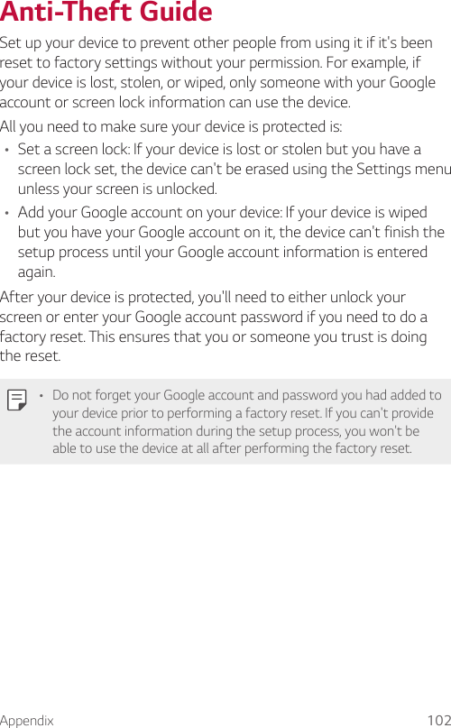 Appendix 102Anti-Theft GuideSet up your device to prevent other people from using it if it&apos;s been reset to factory settings without your permission. For example, if your device is lost, stolen, or wiped, only someone with your Google account or screen lock information can use the device.All you need to make sure your device is protected is:A Set a screen lock: If your device is lost or stolen but you have a screen lock set, the device can&apos;t be erased using the Settings menu unless your screen is unlocked.A Add your Google account on your device: If your device is wiped but you have your Google account on it, the device can&apos;t finish the setup process until your Google account information is entered again.After your device is protected, you&apos;ll need to either unlock your screen or enter your Google account password if you need to do a factory reset. This ensures that you or someone you trust is doing the reset.A Do not forget your Google account and password you had added to your device prior to performing a factory reset. If you can&apos;t provide the account information during the setup process, you won&apos;t be able to use the device at all after performing the factory reset.