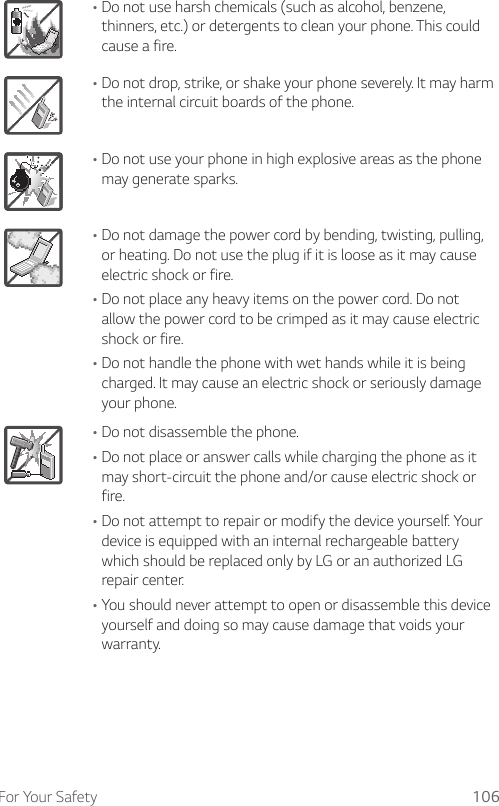 For Your Safety 106ADo not use harsh chemicals (such as alcohol, benzene, thinners, etc.) or detergents to clean your phone. This could cause a fire.ADo not drop, strike, or shake your phone severely. It may harm the internal circuit boards of the phone.ADo not use your phone in high explosive areas as the phone may generate sparks.ADo not damage the power cord by bending, twisting, pulling, or heating. Do not use the plug if it is loose as it may cause electric shock or fire.ADo not place any heavy items on the power cord. Do not allow the power cord to be crimped as it may cause electric shock or fire.ADo not handle the phone with wet hands while it is being charged. It may cause an electric shock or seriously damage your phone.ADo not disassemble the phone.ADo not place or answer calls while charging the phone as it may short-circuit the phone and/or cause electric shock or fire.ADo not attempt to repair or modify the device yourself. Your device is equipped with an internal rechargeable battery which should be replaced only by LG or an authorized LG repair center.AYou should never attempt to open or disassemble this device yourself and doing so may cause damage that voids your warranty.
