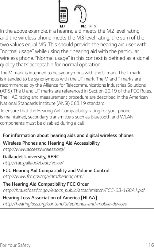 For Your Safety 116In the above example, if a hearing aid meets the M2 level rating and the wireless phone meets the M3 level rating, the sum of the two values equal M5. This should provide the hearing aid user with “normal usage” while using their hearing aid with the particular wireless phone. “Normal usage” in this context is defined as a signal quality that’s acceptable for normal operation.The M mark is intended to be synonymous with the U mark. The T mark is intended to be synonymous with the UT mark. The M and T marks are recommended by the Alliance for Telecommunications Industries Solutions (ATIS). The U and UT marks are referenced in Section 20.19 of the FCC Rules. The HAC rating and measurement procedure are described in the American National Standards Institute (ANSI) C63.19 standard.To ensure that the Hearing Aid Compatibility rating for your phone is maintained, secondary transmitters such as Bluetooth and WLAN components must be disabled during a call.For information about hearing aids and digital wireless phonesWireless Phones and Hearing Aid Accessibility http://www.accesswireless.org/Gallaudet University, RERC http://tap.gallaudet.edu/Voice/FCC Hearing Aid Compatibility and Volume Control http://www.fcc.gov/cgb/dro/hearing.htmlThe Hearing Aid Compatibility FCC Order http://hraunfoss.fcc.gov/edocs_public/attachmatch/FCC-03-168A1.pdfHearing Loss Association of America [HLAA] http://hearingloss.org/content/telephones-and-mobile-devices