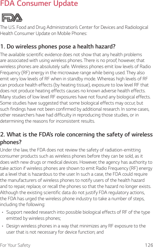 For Your Safety 126FDA Consumer UpdateThe U.S. Food and Drug Administration’s Center for Devices and Radiological Health Consumer Update on Mobile Phones:1. Do wireless phones pose a health hazard?The available scientific evidence does not show that any health problems are associated with using wireless phones. There is no proof, however, that wireless phones are absolutely safe. Wireless phones emit low levels of Radio Frequency (RF) energy in the microwave range while being used. They also emit very low levels of RF when in standby mode. Whereas high levels of RF can produce health effects (by heating tissue), exposure to low level RF that does not produce heating effects causes no known adverse health effects. Many studies of low level RF exposures have not found any biological effects. Some studies have suggested that some biological effects may occur, but such findings have not been confirmed by additional research. In some cases, other researchers have had difficulty in reproducing those studies, or in determining the reasons for inconsistent results.2. What is the FDA’s role concerning the safety of wirelessphones?Under the law, the FDA does not review the safety of radiation-emitting consumer products such as wireless phones before they can be sold, as it does with new drugs or medical devices. However, the agency has authority to take action if wireless phones are shown to emit Radio Frequency (RF) energy at a level that is hazardous to the user. In such a case, the FDA could require the manufacturers of wireless phones to notify users of the health hazard and to repair, replace, or recall the phones so that the hazard no longer exists. Although the existing scientific data do not justify FDA regulatory actions, the FDA has urged the wireless phone industry to take a number of steps, including the following:A Support needed research into possible biological effects of RF of the type emitted by wireless phones;A Design wireless phones in a way that minimizes any RF exposure to the user that is not necessary for device function; and
