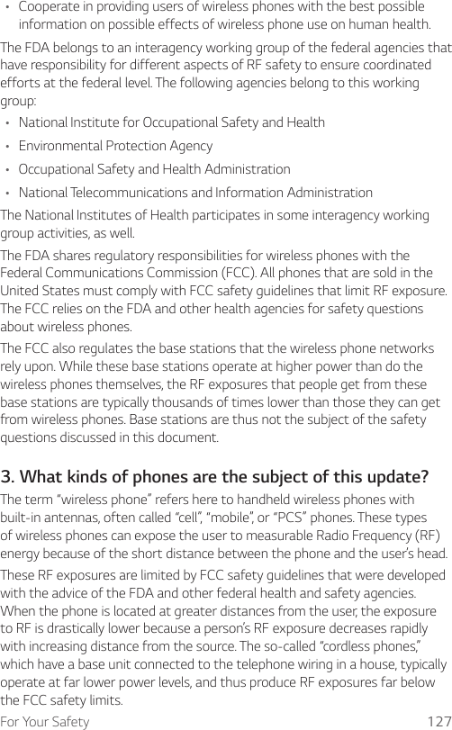 For Your Safety 127A Cooperate in providing users of wireless phones with the best possible information on possible effects of wireless phone use on human health.The FDA belongs to an interagency working group of the federal agencies that have responsibility for different aspects of RF safety to ensure coordinated efforts at the federal level. The following agencies belong to this working group:A National Institute for Occupational Safety and HealthA Environmental Protection AgencyA Occupational Safety and Health AdministrationA National Telecommunications and Information AdministrationThe National Institutes of Health participates in some interagency working group activities, as well.The FDA shares regulatory responsibilities for wireless phones with the Federal Communications Commission (FCC). All phones that are sold in the United States must comply with FCC safety guidelines that limit RF exposure. The FCC relies on the FDA and other health agencies for safety questions about wireless phones.The FCC also regulates the base stations that the wireless phone networks rely upon. While these base stations operate at higher power than do the wireless phones themselves, the RF exposures that people get from these base stations are typically thousands of times lower than those they can get from wireless phones. Base stations are thus not the subject of the safety questions discussed in this document.3. What kinds of phones are the subject of this update?The term “wireless phone” refers here to handheld wireless phones with built-in antennas, often called “cell”, “mobile”, or “PCS” phones. These types of wireless phones can expose the user to measurable Radio Frequency (RF) energy because of the short distance between the phone and the user’s head.These RF exposures are limited by FCC safety guidelines that were developed with the advice of the FDA and other federal health and safety agencies. When the phone is located at greater distances from the user, the exposure to RF is drastically lower because a person’s RF exposure decreases rapidly with increasing distance from the source. The so-called “cordless phones,” which have a base unit connected to the telephone wiring in a house, typically operate at far lower power levels, and thus produce RF exposures far below the FCC safety limits.