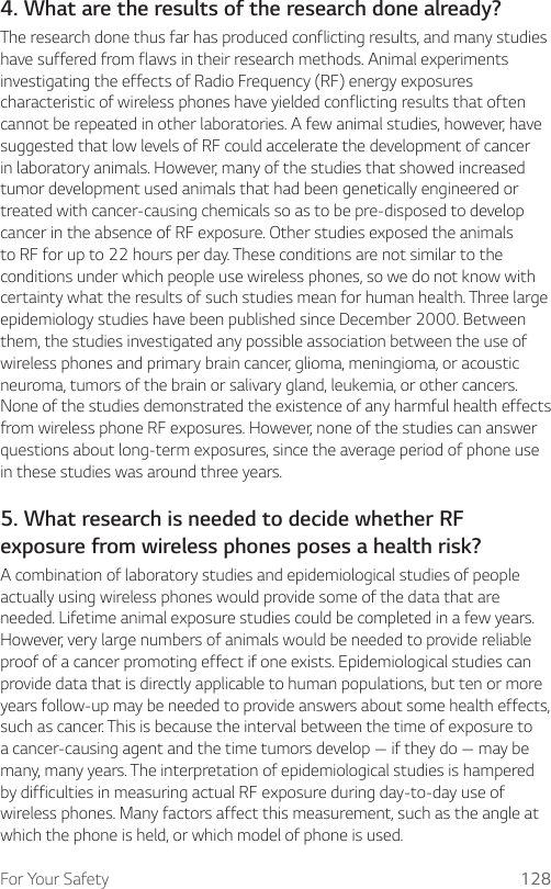 For Your Safety 1284. What are the results of the research done already?The research done thus far has produced conflicting results, and many studies have suffered from flaws in their research methods. Animal experiments investigating the effects of Radio Frequency (RF) energy exposures characteristic of wireless phones have yielded conflicting results that often cannot be repeated in other laboratories. A few animal studies, however, have suggested that low levels of RF could accelerate the development of cancer in laboratory animals. However, many of the studies that showed increased tumor development used animals that had been genetically engineered or treated with cancer-causing chemicals so as to be pre-disposed to develop cancer in the absence of RF exposure. Other studies exposed the animals to RF for up to 22 hours per day. These conditions are not similar to the conditions under which people use wireless phones, so we do not know with certainty what the results of such studies mean for human health. Three large epidemiology studies have been published since December 2000. Between them, the studies investigated any possible association between the use of wireless phones and primary brain cancer, glioma, meningioma, or acoustic neuroma, tumors of the brain or salivary gland, leukemia, or other cancers. None of the studies demonstrated the existence of any harmful health effects from wireless phone RF exposures. However, none of the studies can answer questions about long-term exposures, since the average period of phone use in these studies was around three years.5. What research is needed to decide whether RF exposure from wireless phones poses a health risk?A combination of laboratory studies and epidemiological studies of people actually using wireless phones would provide some of the data that are needed. Lifetime animal exposure studies could be completed in a few years. However, very large numbers of animals would be needed to provide reliable proof of a cancer promoting effect if one exists. Epidemiological studies can provide data that is directly applicable to human populations, but ten or more years follow-up may be needed to provide answers about some health effects, such as cancer. This is because the interval between the time of exposure to a cancer-causing agent and the time tumors develop — if they do — may be many, many years. The interpretation of epidemiological studies is hampered by difficulties in measuring actual RF exposure during day-to-day use of wireless phones. Many factors affect this measurement, such as the angle at which the phone is held, or which model of phone is used.