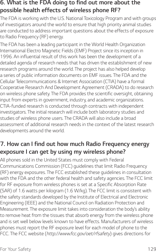 For Your Safety 1296. What is the FDA doing to find out more about thepossible health effects of wireless phone RF?The FDA is working with the U.S. National Toxicology Program and with groups of investigators around the world to ensure that high priority animal studies are conducted to address important questions about the effects of exposure to Radio Frequency (RF) energy.The FDA has been a leading participant in the World Health Organization International Electro Magnetic Fields (EMF) Project since its inception in 1996. An influential result of this work has been the development of a detailed agenda of research needs that has driven the establishment of new research programs around the world. The project has also helped develop a series of public information documents on EMF issues. The FDA and the Cellular Telecommunications &amp; Internet Association (CTIA) have a formal Cooperative Research And Development Agreement (CRADA) to do research on wireless phone safety. The FDA provides the scientific oversight, obtaining input from experts in government, industry, and academic organizations. CTIA-funded research is conducted through contracts with independent investigators. The initial research will include both laboratory studies and studies of wireless phone users. The CRADA will also include a broad assessment of additional research needs in the context of the latest research developments around the world.7. How can I find out how much Radio Frequency energyexposure I can get by using my wireless phone?All phones sold in the United States must comply with Federal Communications Commission (FCC) guidelines that limit Radio Frequency (RF) energy exposures. The FCC established these guidelines in consultation with the FDA and the other federal health and safety agencies. The FCC limit for RF exposure from wireless phones is set at a Specific Absorption Rate (SAR) of 1.6 watts per kilogram (1.6 W/kg). The FCC limit is consistent with the safety standards developed by the Institute of Electrical and Electronic Engineering (IEEE) and the National Council on Radiation Protection and Measurement. The exposure limit takes into consideration the body’s ability to remove heat from the tissues that absorb energy from the wireless phone and is set well below levels known to have effects. Manufacturers of wireless phones must report the RF exposure level for each model of phone to the FCC. The FCC website (http://www.fcc.gov/oet/rfsafety) gives directions for 