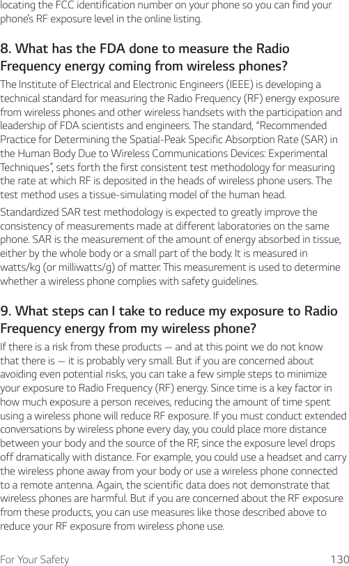 For Your Safety 130locating the FCC identification number on your phone so you can find your phone’s RF exposure level in the online listing.8. What has the FDA done to measure the RadioFrequency energy coming from wireless phones?The Institute of Electrical and Electronic Engineers (IEEE) is developing a technical standard for measuring the Radio Frequency (RF) energy exposure from wireless phones and other wireless handsets with the participation and leadership of FDA scientists and engineers. The standard, “Recommended Practice for Determining the Spatial-Peak Specific Absorption Rate (SAR) in the Human Body Due to Wireless Communications Devices: Experimental Techniques”, sets forth the first consistent test methodology for measuring the rate at which RF is deposited in the heads of wireless phone users. The test method uses a tissue-simulating model of the human head.Standardized SAR test methodology is expected to greatly improve the consistency of measurements made at different laboratories on the same phone. SAR is the measurement of the amount of energy absorbed in tissue, either by the whole body or a small part of the body. It is measured in watts/kg (or milliwatts/g) of matter. This measurement is used to determine whether a wireless phone complies with safety guidelines.9. What steps can I take to reduce my exposure to RadioFrequency energy from my wireless phone?If there is a risk from these products — and at this point we do not know that there is — it is probably very small. But if you are concerned about avoiding even potential risks, you can take a few simple steps to minimize your exposure to Radio Frequency (RF) energy. Since time is a key factor in how much exposure a person receives, reducing the amount of time spent using a wireless phone will reduce RF exposure. If you must conduct extended conversations by wireless phone every day, you could place more distance between your body and the source of the RF, since the exposure level drops off dramatically with distance. For example, you could use a headset and carry the wireless phone away from your body or use a wireless phone connected to a remote antenna. Again, the scientific data does not demonstrate that wireless phones are harmful. But if you are concerned about the RF exposure from these products, you can use measures like those described above to reduce your RF exposure from wireless phone use.