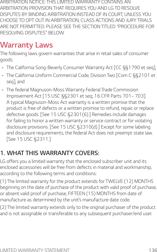 LIMITED WARRANTY STATEMENT 136ARBITRATION NOTICE: THIS LIMITED WARRANTY CONTAINS AN ARBITRATION PROVISION THAT REQUIRES YOU AND LG TO RESOLVE DISPUTES BY BINDING ARBITRATION INSTEAD OF IN COURT, UNLESS YOU CHOOSE TO OPT OUT. IN ARBITRATION, CLASS ACTIONS AND JURY TRIALS ARE NOT PERMITTED. PLEASE SEE THE SECTION TITLED “PROCEDURE FOR RESOLVING DISPUTES” BELOW.Warranty LawsThe following laws govern warranties that arise in retail sales of consumer goods:A The California Song-Beverly Consumer Warranty Act [CC §§1790 et seq],A The California Uniform Commercial Code, Division Two [Com C §§2101 et seq], andA The federal Magnuson-Moss Warranty Federal Trade Commission Improvement Act [15 USC §§2301 et seq; 16 CFR Parts 701– 703]. A typical Magnuson-Moss Act warranty is a written promise that the product is free of defects or a written promise to refund, repair, or replace defective goods. [See 15 USC §2301(6).] Remedies include damages for failing to honor a written warranty or service contract or for violating disclosure provisions. [See 15 USC §2310(d).] Except for some labeling and disclosure requirements, the federal Act does not preempt state law. [See 15 USC §2311.]1. WHAT THIS WARRANTY COVERS:LG offers you a limited warranty that the enclosed subscriber unit and its enclosed accessories will be free from defects in material and workmanship, according to the following terms and conditions:(1) The limited warranty for the product extends for TWELVE (12) MONTHS beginning on the date of purchase of the product with valid proof of purchase, or absent valid proof of purchase, FIFTEEN (15) MONTHS from date of manufacture as determined by the unit’s manufacture date code.(2) The limited warranty extends only to the original purchaser of the product and is not assignable or transferable to any subsequent purchaser/end user.