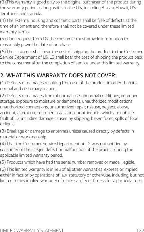 LIMITED WARRANTY STATEMENT 137(3) This warranty is good only to the original purchaser of the product during the warranty period as long as it is in the U.S., including Alaska, Hawaii, U.S. Territories and Canada.(4) The external housing and cosmetic parts shall be free of defects at the time of shipment and, therefore, shall not be covered under these limited warranty terms.(5) Upon request from LG, the consumer must provide information to reasonably prove the date of purchase.(6) The customer shall bear the cost of shipping the product to the Customer Service Department of LG. LG shall bear the cost of shipping the product back to the consumer after the completion of service under this limited warranty.2. WHAT THIS WARRANTY DOES NOT COVER:(1) Defects or damages resulting from use of the product in other than its normal and customary manner.(2) Defects or damages from abnormal use, abnormal conditions, improper storage, exposure to moisture or dampness, unauthorized modifications, unauthorized connections, unauthorized repair, misuse, neglect, abuse, accident, alteration, improper installation, or other acts which are not the fault of LG, including damage caused by shipping, blown fuses, spills of food or liquid.(3) Breakage or damage to antennas unless caused directly by defects in material or workmanship.(4) That the Customer Service Department at LG was not notified by consumer of the alleged defect or malfunction of the product during the applicable limited warranty period.(5) Products which have had the serial number removed or made illegible.(6) This limited warranty is in lieu of all other warranties, express or implied either in fact or by operations of law, statutory or otherwise, including, but not limited to any implied warranty of marketability or fitness for a particular use.