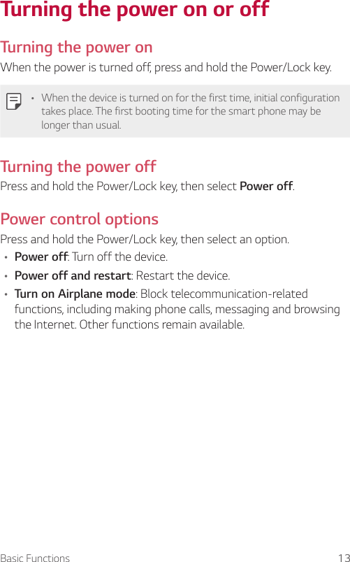 Basic Functions 13Turning the power on or offTurning the power onWhen the power is turned off, press and hold the Power/Lock key.A When the device is turned on for the first time, initial configuration takes place. The first booting time for the smart phone may be longer than usual.Turning the power offPress and hold the Power/Lock key, then select Power off.Power control optionsPress and hold the Power/Lock key, then select an option.A Power off: Turn off the device.A Power off and restart: Restart the device.A Turn on Airplane mode: Block telecommunication-related functions, including making phone calls, messaging and browsing the Internet. Other functions remain available.