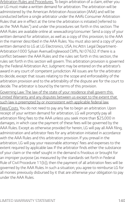 LIMITED WARRANTY STATEMENT 140Arbitration Rules and Procedures. To begin arbitration of a claim, either you or LG must make a written demand for arbitration. The arbitration will be administered by the American Arbitration Association (AAA) and will be conducted before a single arbitrator under the AAA’s Consumer Arbitration Rules that are in effect at the time the arbitration is initiated (referred to as the “AAA Rules”) and under the procedures set forth in this section. The AAA Rules are available online at www.adr.org/consumer. Send a copy of your written demand for arbitration, as well as a copy of this provision, to the AAA in the manner described in the AAA Rules. You must also send a copy of your written demand to LG at LG Electronics, USA, Inc.Attn: Legal Department- Arbitration1000 Sylvan AvenueEnglewood Cliffs, NJ 07632. If there is a conflict between the AAA Rules and the rules set forth in this section, the rules set forth in this section will govern. This arbitration provision is governed by the Federal Arbitration Act. Judgment may be entered on the arbitrator’s award in any court of competent jurisdiction. All issues are for the arbitrator to decide, except that issues relating to the scope and enforceability of the arbitration provision and to the arbitrability of the dispute are for the court to decide. The arbitrator is bound by the terms of this provision.Governing Law: The law of the state of your residence shall govern this Limited Warranty and any disputes between us except to the extent that such law is preempted by or inconsistent with applicable federal law.Fees/Costs. You do not need to pay any fee to begin an arbitration. Upon receipt of your written demand for arbitration, LG will promptly pay all arbitration filing fees to the AAA unless you seek more than $25,000 in damages, in which case the payment of these fees will be governed by the AAA Rules. Except as otherwise provided for herein, LG will pay all AAA filing, administration and arbitrator fees for any arbitration initiated in accordance with the AAA Rules and this arbitration provision. If you prevail in the arbitration, LG will pay your reasonable attorneys’ fees and expenses to the extent required by applicable law. If the arbitrator finds either the substance of your claim or the relief sought in the demand is frivolous or brought for an improper purpose (as measured by the standards set forth in Federal Rule of Civil Procedure 11(b)), then the payment of all arbitration fees will be governed by the AAA Rules. In such a situation, you agree to reimburse LG for all monies previously disbursed by it that are otherwise your obligation to pay under the AAA Rules.