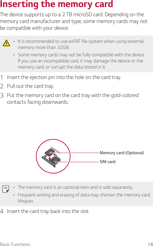 Basic Functions 16Inserting the memory cardThe device supports up to a 2 TB microSD card. Depending on the memory card manufacturer and type, some memory cards may not be compatible with your device.A It is recommended to use exFAT file system when using external memory more than 32GB.A Some memory cards may not be fully compatible with the device. If you use an incompatible card, it may damage the device or the memory card, or corrupt the data stored in it.1  Insert the ejection pin into the hole on the card tray.2  Pull out the card tray.3  Put the memory card on the card tray with the gold-colored contacts facing downwards.SIM cardMemory card (Optional)A The memory card is an optional item and is sold separately.A Frequent writing and erasing of data may shorten the memory card lifespan.4  Insert the card tray back into the slot.