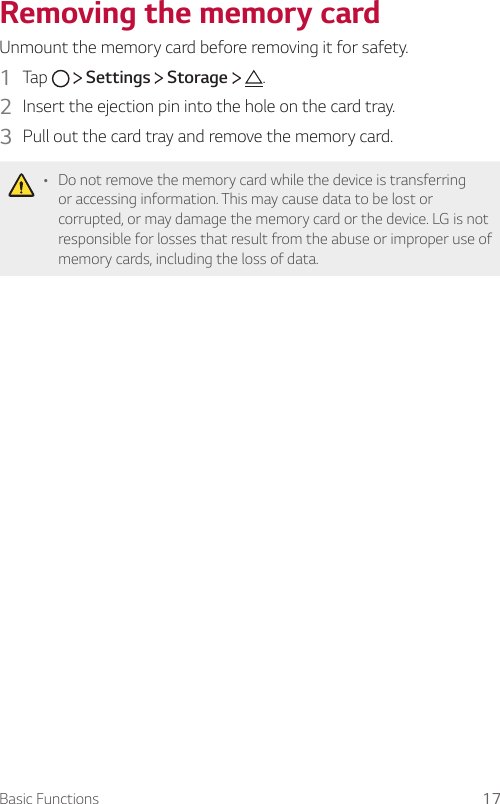 Basic Functions 17Removing the memory cardUnmount the memory card before removing it for safety.1  Tap     Settings   Storage  .2  Insert the ejection pin into the hole on the card tray.3  Pull out the card tray and remove the memory card.A Do not remove the memory card while the device is transferring or accessing information. This may cause data to be lost or corrupted, or may damage the memory card or the device. LG is not responsible for losses that result from the abuse or improper use of memory cards, including the loss of data.