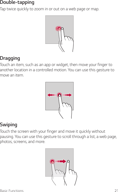 Basic Functions 21Double-tappingTap twice quickly to zoom in or out on a web page or map.DraggingTouch an item, such as an app or widget, then move your finger to another location in a controlled motion. You can use this gesture to move an item.SwipingTouch the screen with your finger and move it quickly without pausing. You can use this gesture to scroll through a list, a web page, photos, screens, and more.