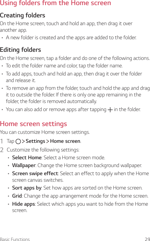 Basic Functions 29Using folders from the Home screenCreating foldersOn the Home screen, touch and hold an app, then drag it over another app.A A new folder is created and the apps are added to the folder.Editing foldersOn the Home screen, tap a folder and do one of the following actions.A To edit the folder name and color, tap the folder name.A To add apps, touch and hold an app, then drag it over the folder and release it.A To remove an app from the folder, touch and hold the app and drag it to outside the folder. If there is only one app remaining in the folder, the folder is removed automatically.A You can also add or remove apps after tapping   in the folder.Home screen settingsYou can customize Home screen settings.1  Tap     Settings   Home screen.2  Customize the following settings:A Select Home: Select a Home screen mode.A Wallpaper: Change the Home screen background wallpaper.A Screen swipe effect: Select an effect to apply when the Home screen canvas switches.A Sort apps by: Set how apps are sorted on the Home screen.A Grid: Change the app arrangement mode for the Home screen.A Hide apps: Select which apps you want to hide from the Home screen.
