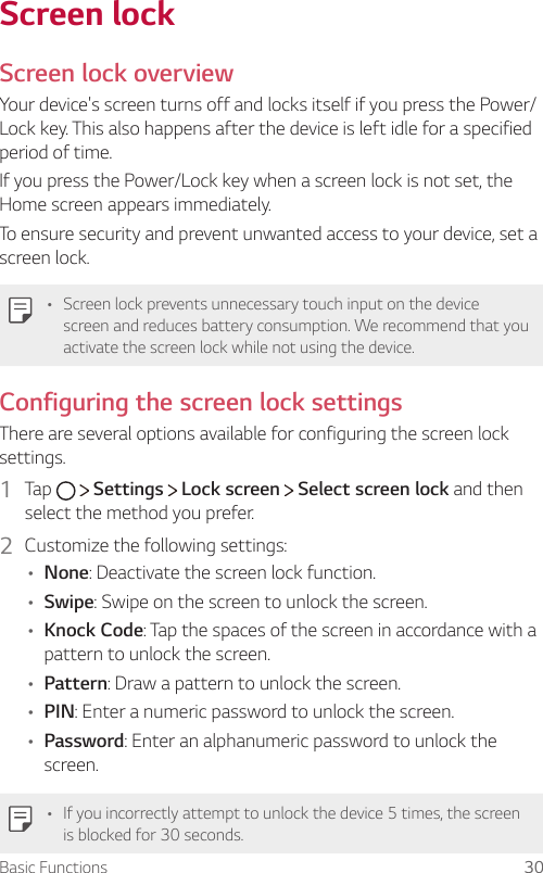 Basic Functions 30Screen lockScreen lock overviewYour device&apos;s screen turns off and locks itself if you press the Power/Lock key. This also happens after the device is left idle for a specified period of time.If you press the Power/Lock key when a screen lock is not set, the Home screen appears immediately.To ensure security and prevent unwanted access to your device, set a screen lock.A Screen lock prevents unnecessary touch input on the device screen and reduces battery consumption. We recommend that you activate the screen lock while not using the device.Configuring the screen lock settingsThere are several options available for configuring the screen lock settings.1  Tap     Settings   Lock screen   Select screen lock and then select the method you prefer.2  Customize the following settings:A None: Deactivate the screen lock function.A Swipe: Swipe on the screen to unlock the screen.A Knock Code: Tap the spaces of the screen in accordance with a pattern to unlock the screen.A Pattern: Draw a pattern to unlock the screen.A PIN: Enter a numeric password to unlock the screen.A Password: Enter an alphanumeric password to unlock the screen.A If you incorrectly attempt to unlock the device 5 times, the screen is blocked for 30 seconds.