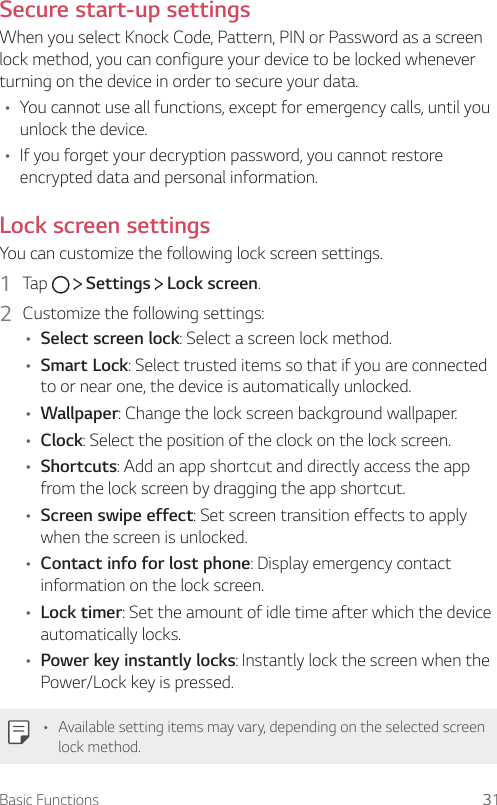 Basic Functions 31Secure start-up settingsWhen you select Knock Code, Pattern, PIN or Password as a screen lock method, you can configure your device to be locked whenever turning on the device in order to secure your data.A You cannot use all functions, except for emergency calls, until you unlock the device.A If you forget your decryption password, you cannot restore encrypted data and personal information.Lock screen settingsYou can customize the following lock screen settings.1  Tap     Settings   Lock screen.2  Customize the following settings:A Select screen lock: Select a screen lock method.A Smart Lock: Select trusted items so that if you are connected to or near one, the device is automatically unlocked.A Wallpaper: Change the lock screen background wallpaper.A Clock: Select the position of the clock on the lock screen.A Shortcuts: Add an app shortcut and directly access the app from the lock screen by dragging the app shortcut.A Screen swipe effect: Set screen transition effects to apply when the screen is unlocked.A Contact info for lost phone: Display emergency contact information on the lock screen.A Lock timer: Set the amount of idle time after which the device automatically locks.A Power key instantly locks: Instantly lock the screen when the Power/Lock key is pressed.A Available setting items may vary, depending on the selected screen lock method.