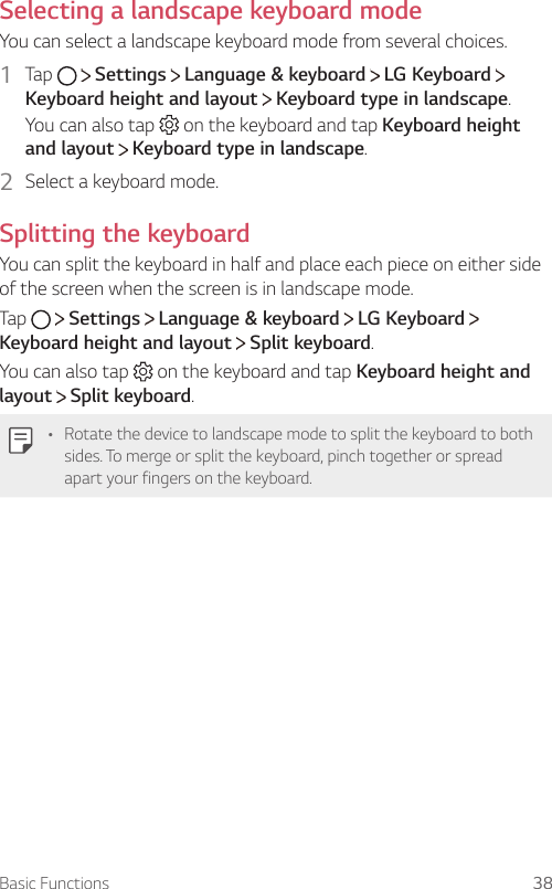 Basic Functions 38Selecting a landscape keyboard modeYou can select a landscape keyboard mode from several choices.1  Tap     Settings   Language &amp; keyboard   LG KeyboardKeyboard height and layout  Keyboard type in landscape.You can also tap   on the keyboard and tap Keyboard height and layout  Keyboard type in landscape.2  Select a keyboard mode.Splitting the keyboardYou can split the keyboard in half and place each piece on either side of the screen when the screen is in landscape mode.Tap   Settings   Language &amp; keyboard   LG Keyboard Keyboard height and layout  Split keyboard.You can also tap   on the keyboard and tap Keyboard height and layout  Split keyboard.A Rotate the device to landscape mode to split the keyboard to both sides. To merge or split the keyboard, pinch together or spread apart your fingers on the keyboard.