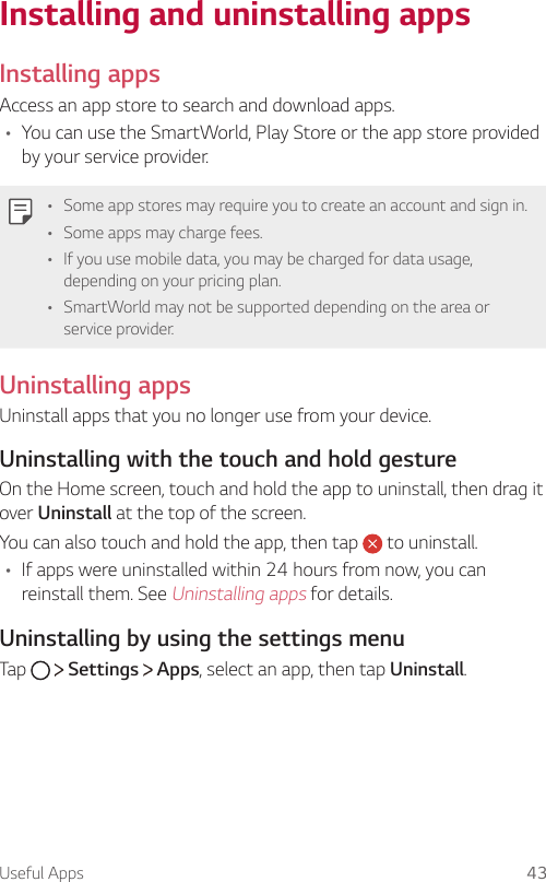 Useful Apps 43Installing and uninstalling appsInstalling appsAccess an app store to search and download apps.A You can use the SmartWorld, Play Store or the app store provided by your service provider.A Some app stores may require you to create an account and sign in.A Some apps may charge fees.A If you use mobile data, you may be charged for data usage, depending on your pricing plan.A SmartWorld may not be supported depending on the area or service provider.Uninstalling appsUninstall apps that you no longer use from your device.Uninstalling with the touch and hold gestureOn the Home screen, touch and hold the app to uninstall, then drag it over Uninstall at the top of the screen.You can also touch and hold the app, then tap   to uninstall.A If apps were uninstalled within 24 hours from now, you can reinstall them. See Uninstalling apps for details.Uninstalling by using the settings menuTap   Settings   Apps, select an app, then tap Uninstall.