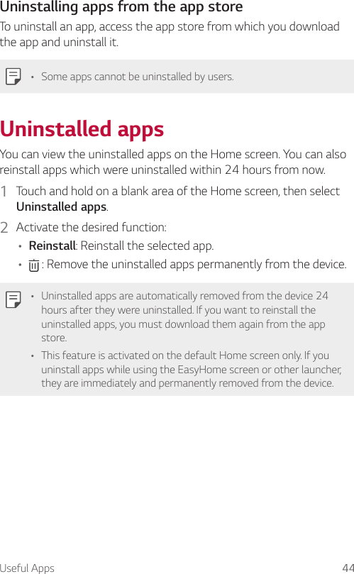 Useful Apps 44Uninstalling apps from the app storeTo uninstall an app, access the app store from which you download the app and uninstall it.A Some apps cannot be uninstalled by users.Uninstalled appsYou can view the uninstalled apps on the Home screen. You can also reinstall apps which were uninstalled within 24 hours from now.1  Touch and hold on a blank area of the Home screen, then select Uninstalled apps.2  Activate the desired function:A Reinstall: Reinstall the selected app.A  : Remove the uninstalled apps permanently from the device.A Uninstalled apps are automatically removed from the device 24 hours after they were uninstalled. If you want to reinstall the uninstalled apps, you must download them again from the app store.A This feature is activated on the default Home screen only. If you uninstall apps while using the EasyHome screen or other launcher, they are immediately and permanently removed from the device.