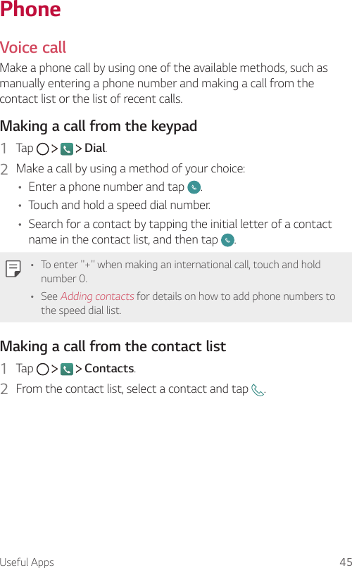 Useful Apps 45PhoneVoice callMake a phone call by using one of the available methods, such as manually entering a phone number and making a call from the contact list or the list of recent calls.Making a call from the keypad1  Tap   Dial.2  Make a call by using a method of your choice:A Enter a phone number and tap  .A Touch and hold a speed dial number.A Search for a contact by tapping the initial letter of a contact name in the contact list, and then tap  .A To enter &quot;+&quot; when making an international call, touch and hold number 0.A See Adding contacts for details on how to add phone numbers to the speed dial list.Making a call from the contact list1  Tap   Contacts.2  From the contact list, select a contact and tap  .