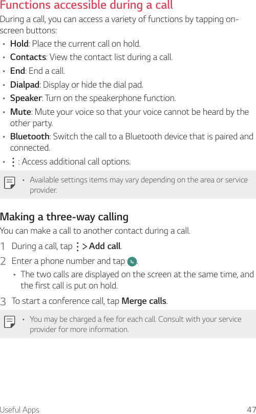 Useful Apps 47Functions accessible during a callDuring a call, you can access a variety of functions by tapping on-screen buttons:A Hold: Place the current call on hold.A Contacts: View the contact list during a call.A End: End a call.A Dialpad: Display or hide the dial pad.A Speaker: Turn on the speakerphone function.A Mute: Mute your voice so that your voice cannot be heard by the other party.A Bluetooth: Switch the call to a Bluetooth device that is paired and connected.A  : Access additional call options.A Available settings items may vary depending on the area or service provider.Making a three-way callingYou can make a call to another contact during a call.1  During a call, tap     Add call.2  Enter a phone number and tap  .A The two calls are displayed on the screen at the same time, and the first call is put on hold.3  To start a conference call, tap Merge calls.A You may be charged a fee for each call. Consult with your service provider for more information.