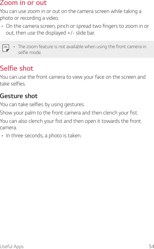 Useful Apps 54Zoom in or outYou can use zoom in or out on the camera screen while taking a photo or recording a video.A On the camera screen, pinch or spread two fingers to zoom in or out, then use the displayed +/- slide bar.A The zoom feature is not available when using the front camera in selfie mode.Selfie shotYou can use the front camera to view your face on the screen and take selfies.Gesture shotYou can take selfies by using gestures.Show your palm to the front camera and then clench your fist.You can also clench your fist and then open it towards the front camera.A In three seconds, a photo is taken.