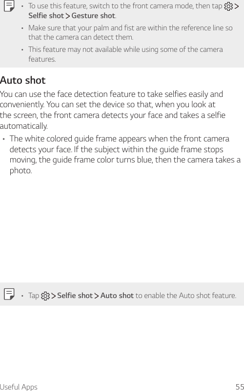 Useful Apps 55A To use this feature, switch to the front camera mode, then tap Selfie shot  Gesture shot.A Make sure that your palm and fist are within the reference line so that the camera can detect them.A This feature may not available while using some of the camera features.Auto shotYou can use the face detection feature to take selfies easily and conveniently. You can set the device so that, when you look at the screen, the front camera detects your face and takes a selfie automatically.A The white colored guide frame appears when the front camera detects your face. If the subject within the guide frame stops moving, the guide frame color turns blue, then the camera takes a photo.A Tap   Selfie shot   Auto shot to enable the Auto shot feature.