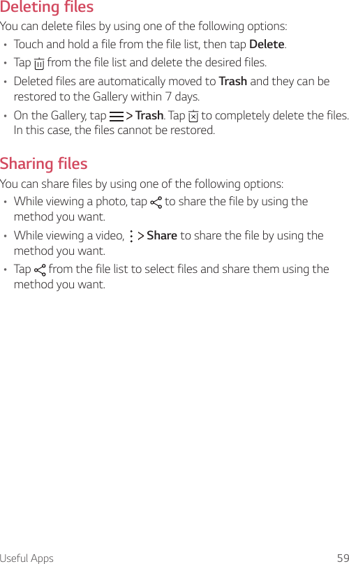 Useful Apps 59Deleting filesYou can delete files by using one of the following options:A Touch and hold a file from the file list, then tap Delete.A Tap   from the file list and delete the desired files.A Deleted files are automatically moved to Trash and they can be restored to the Gallery within 7 days.A On the Gallery, tap   Trash. Tap   to completely delete the files. In this case, the files cannot be restored.Sharing filesYou can share files by using one of the following options:A While viewing a photo, tap   to share the file by using the method you want.A While viewing a video,     Share to share the file by using the method you want.A Tap   from the file list to select files and share them using the method you want.