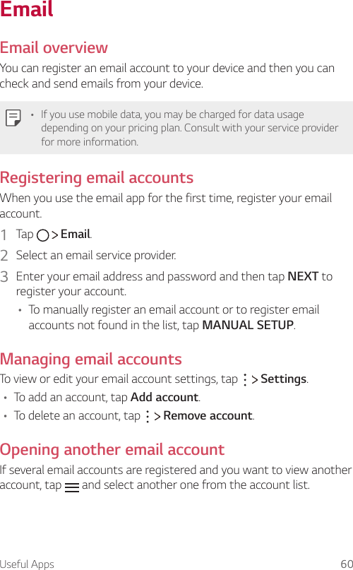 Useful Apps 60EmailEmail overviewYou can register an email account to your device and then you can check and send emails from your device.A If you use mobile data, you may be charged for data usage depending on your pricing plan. Consult with your service provider for more information.Registering email accountsWhen you use the email app for the first time, register your email account.1  Tap     Email.2  Select an email service provider.3  Enter your email address and password and then tap NEXT to register your account.A To manually register an email account or to register email accounts not found in the list, tap MANUAL SETUP.Managing email accountsTo view or edit your email account settings, tap     Settings.A To add an account, tap Add account.A To delete an account, tap     Remove account.Opening another email accountIf several email accounts are registered and you want to view another account, tap   and select another one from the account list.
