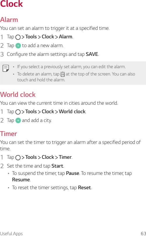 Useful Apps 63ClockAlarmYou can set an alarm to trigger it at a specified time.1  Tap     Tools   Clock   Alarm.2  Tap   to add a new alarm.3  Configure the alarm settings and tap SAVE.A If you select a previously set alarm, you can edit the alarm.A To delete an alarm, tap   at the top of the screen. You can also touch and hold the alarm.World clockYou can view the current time in cities around the world.1  Tap     Tools   Clock   World clock.2  Tap   and add a city.TimerYou can set the timer to trigger an alarm after a specified period of time.1  Tap     Tools   Clock   Timer.2  Set the time and tap Start.A To suspend the timer, tap Pause. To resume the timer, tap Resume.A To reset the timer settings, tap Reset.