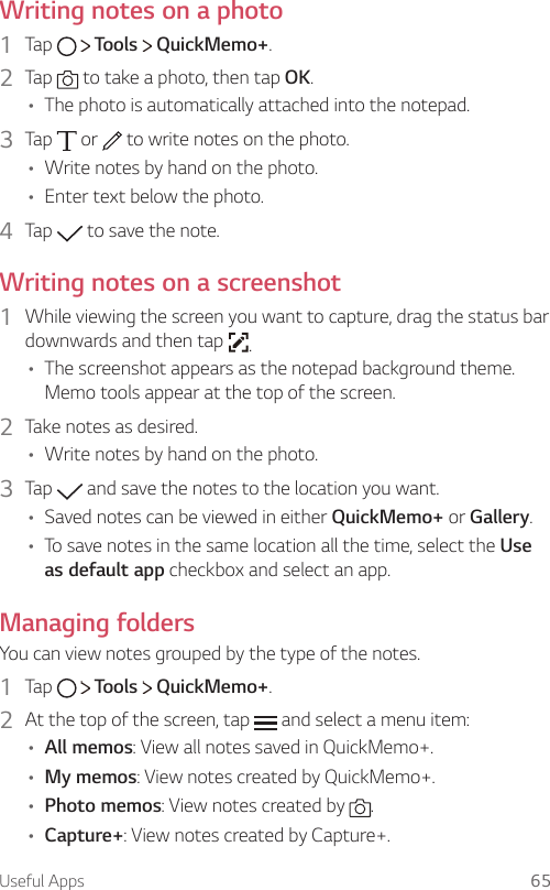 Useful Apps 65Writing notes on a photo1  Tap     Tools   QuickMemo+.2  Tap   to take a photo, then tap OK.A The photo is automatically attached into the notepad.3  Tap   or   to write notes on the photo.A Write notes by hand on the photo.A Enter text below the photo.4  Tap   to save the note.Writing notes on a screenshot1  While viewing the screen you want to capture, drag the status bar downwards and then tap  .A The screenshot appears as the notepad background theme. Memo tools appear at the top of the screen.2  Take notes as desired.A Write notes by hand on the photo.3  Tap   and save the notes to the location you want.A Saved notes can be viewed in either QuickMemo+ or Gallery.A To save notes in the same location all the time, select the Use as default app checkbox and select an app.Managing foldersYou can view notes grouped by the type of the notes.1  Tap     Tools   QuickMemo+.2  At the top of the screen, tap   and select a menu item:A All memos: View all notes saved in QuickMemo+.A My memos: View notes created by QuickMemo+.A Photo memos: View notes created by  .A Capture+: View notes created by Capture+.