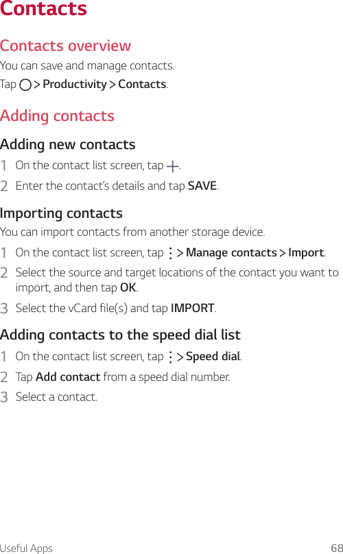 Useful Apps 68ContactsContacts overviewYou can save and manage contacts.Tap     Productivity   Contacts.Adding contactsAdding new contacts1  On the contact list screen, tap  .2  Enter the contact’s details and tap SAVE.Importing contactsYou can import contacts from another storage device.1  On the contact list screen, tap     Manage contacts   Import.2  Select the source and target locations of the contact you want to import, and then tap OK.3  Select the vCard file(s) and tap IMPORT.Adding contacts to the speed dial list1  On the contact list screen, tap     Speed dial.2  Tap Add contact from a speed dial number.3  Select a contact.