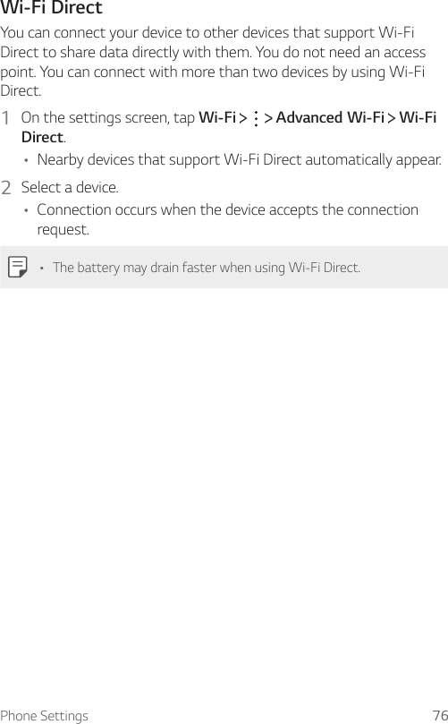 Phone Settings 76Wi-Fi DirectYou can connect your device to other devices that support Wi-Fi Direct to share data directly with them. You do not need an access point. You can connect with more than two devices by using Wi-Fi Direct.1  On the settings screen, tap Wi-Fi       Advanced Wi-Fi   Wi-Fi Direct.A Nearby devices that support Wi-Fi Direct automatically appear.2  Select a device.A Connection occurs when the device accepts the connection request.A The battery may drain faster when using Wi-Fi Direct.