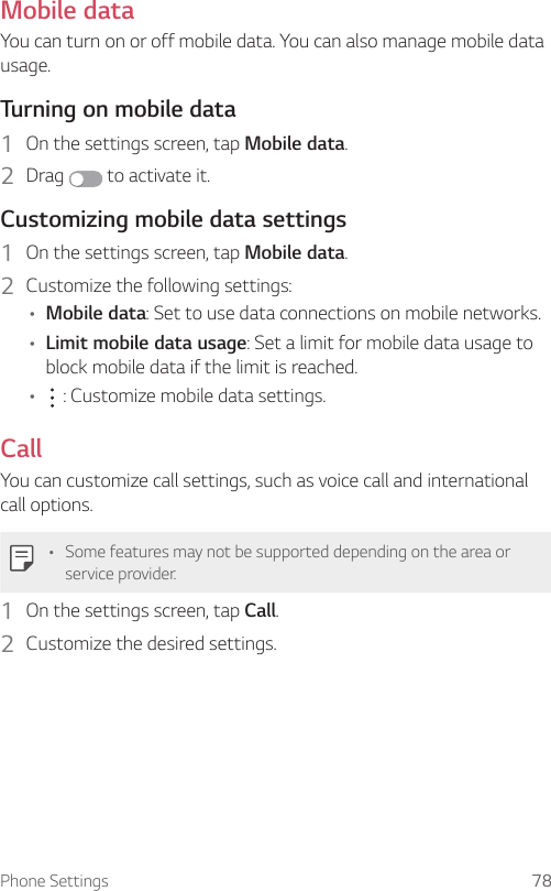 Phone Settings 78Mobile dataYou can turn on or off mobile data. You can also manage mobile data usage.Turning on mobile data1  On the settings screen, tap Mobile data.2  Drag   to activate it.Customizing mobile data settings1  On the settings screen, tap Mobile data.2  Customize the following settings:A Mobile data: Set to use data connections on mobile networks.A Limit mobile data usage: Set a limit for mobile data usage to block mobile data if the limit is reached.A  : Customize mobile data settings.CallYou can customize call settings, such as voice call and international call options.A Some features may not be supported depending on the area or service provider.1  On the settings screen, tap Call.2  Customize the desired settings.
