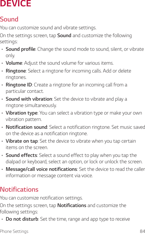 Phone Settings 84DEVICESoundYou can customize sound and vibrate settings.On the settings screen, tap Sound and customize the following settings:A Sound profile: Change the sound mode to sound, silent, or vibrate only.A Volume: Adjust the sound volume for various items.A Ringtone: Select a ringtone for incoming calls. Add or delete ringtones.A Ringtone ID: Create a ringtone for an incoming call from a particular contact.A Sound with vibration: Set the device to vibrate and play a ringtone simultaneously.A Vibration type: You can select a vibration type or make your own vibration pattern.A Notification sound: Select a notification ringtone. Set music saved on the device as a notification ringtone.A Vibrate on tap: Set the device to vibrate when you tap certain items on the screen.A Sound effects: Select a sound effect to play when you tap the dialpad or keyboard, select an option, or lock or unlock the screen.A Message/call voice notifications: Set the device to read the caller information or message content via voice.NotificationsYou can customize notification settings.On the settings screen, tap Notifications and customize the following settings:A Do not disturb: Set the time, range and app type to receive 