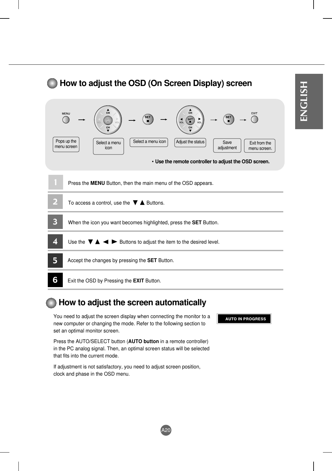 A20ENGLISHHow to adjust the OSD (On Screen Display) screen• Use the remote controller to adjust the OSD screen.How to adjust the screen automaticallyYou need to adjust the screen display when connecting the monitor to anew computer or changing the mode. Refer to the following section toset an optimal monitor screen.Press the AUTO/SELECT button (AUTO button in a remote controller)in the PC analog signal. Then, an optimal screen status will be selectedthat fits into the current mode.If adjustment is not satisfactory, you need to adjust screen position,clock and phase in the OSD menu.Pops up themenu screen Select a menuiconSelect a menu icon Adjust the status Saveadjustment Exit from themenu screen.Press the MENU Button, then the main menu of the OSD appears.To access a control, use the            Buttons. When the icon you want becomes highlighted, press the SET Button.Use the                         Buttons to adjust the item to the desired level.Accept the changes by pressing the SET Button.Exit the OSD by Pressing the EXIT Button.123456