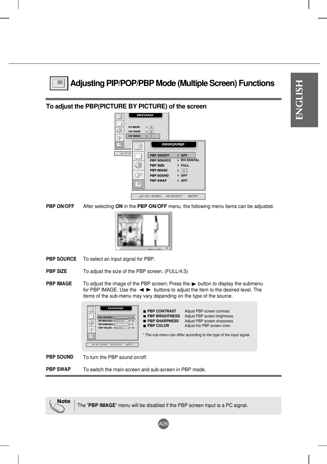 A26ENGLISHAdjusting PIP/POP/PBP Mode (Multiple Screen) FunctionsTo adjust the PBP(PICTURE BY PICTURE) of the screenDVI DIGITALAfter selecting ON in the PBP ON/OFF menu, the following menu items can be adjusted.PBP ON/OFFTo select an input signal for PBP.To adjust the size of the PBP screen. (FULL/4:3)To adjust the image of the PBP screen; Press the      button to display the submenufor PBP IMAGE. Use the             buttons to adjust the item to the desired level. Theitems of the sub-menu may vary depending on the type of the source.PBP SOURCEPBP SIZEPBP IMAGETo turn the PBP sound on/off.To switch the main-screen and sub-screen in PBP mode.PBP SOUNDPBP SWAPPBP CONTRAST Adjust PBP screen contrast.PBP BRIGHTNESS Adjust PBP screen brightness.PBP SHARPNESS Adjust PBP screen sharpness.PBP COLOR Adjust the PBP screen color.* The sub-menu can differ according to the type of the input signal.NoteThe &apos;PBP IMAGE&apos; menu will be disabled if the PBP screen input is a PC signal.